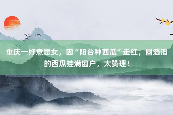 重庆一好意思女，因“阳台种西瓜”走红，圆滔滔的西瓜挂满窗户，太赞理！
