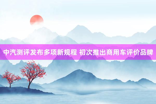 中汽测评发布多项新规程 初次推出商用车评价品牌
