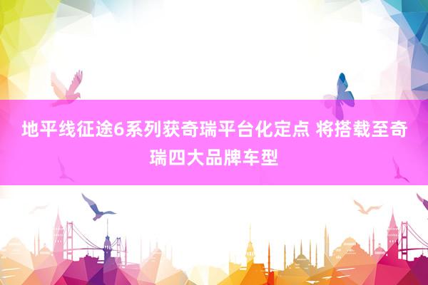 地平线征途6系列获奇瑞平台化定点 将搭载至奇瑞四大品牌车型
