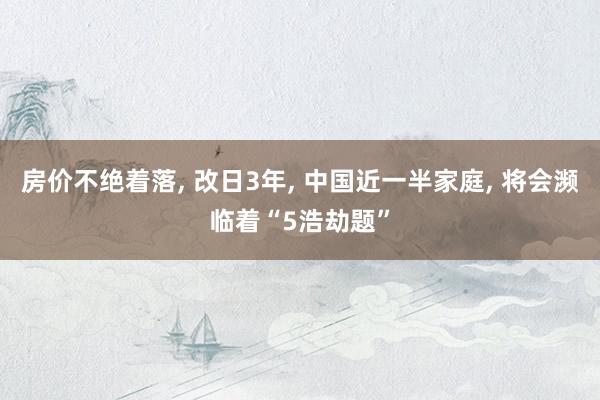 房价不绝着落, 改日3年, 中国近一半家庭, 将会濒临着“5浩劫题”