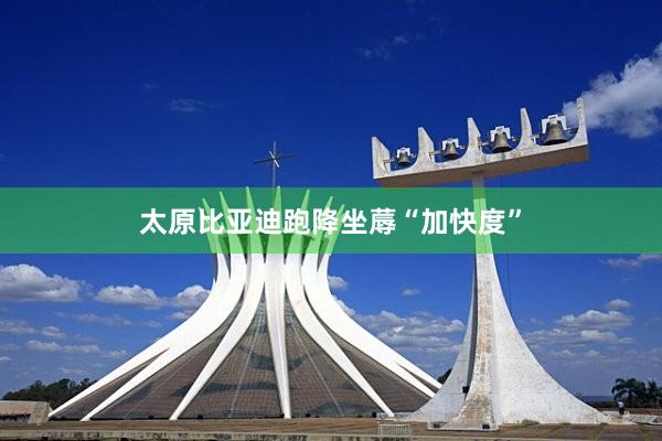 太原比亚迪跑降坐蓐“加快度”