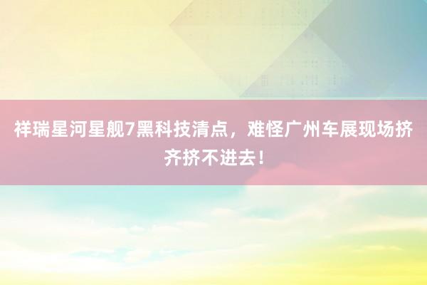 祥瑞星河星舰7黑科技清点，难怪广州车展现场挤齐挤不进去！