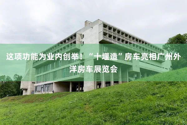 这项功能为业内创举！“十堰造”房车亮相广州外洋房车展览会