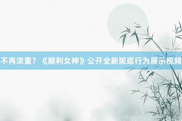 不再浓重？《顺利女神》公开全新妮姬行为展示视频