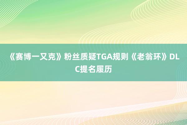 《赛博一又克》粉丝质疑TGA规则《老翁环》DLC提名履历
