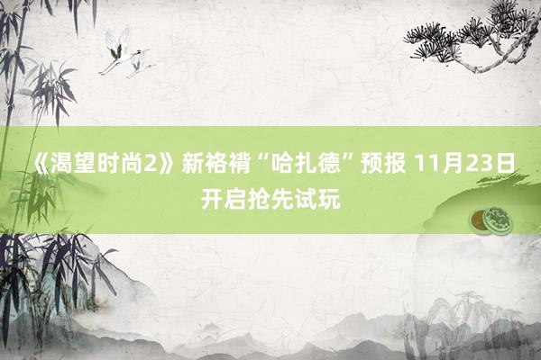 《渴望时尚2》新袼褙“哈扎德”预报 11月23日开启抢先试玩