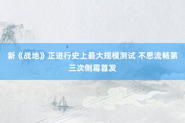 新《战地》正进行史上最大规模测试 不思流畅第三次倒霉首发
