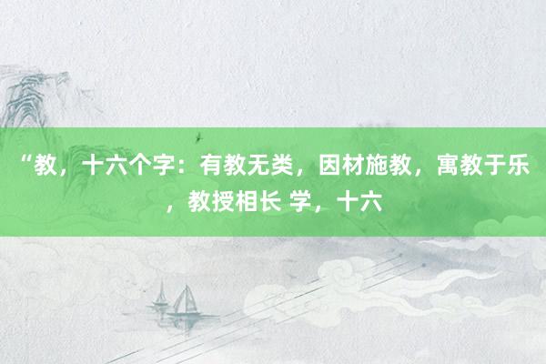 “教，十六个字：有教无类，因材施教，寓教于乐，教授相长 学，十六
