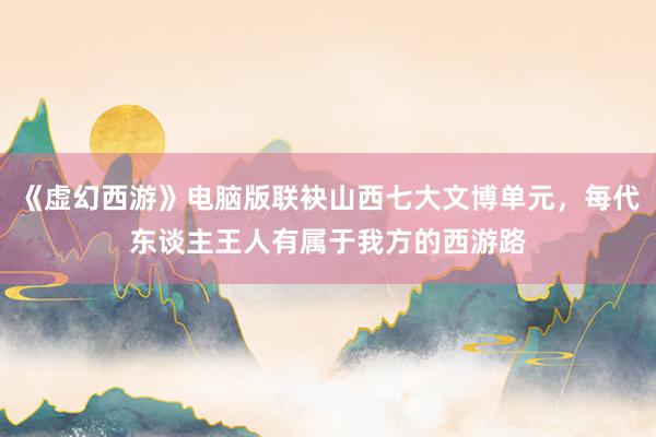 《虚幻西游》电脑版联袂山西七大文博单元，每代东谈主王人有属于我方的西游路