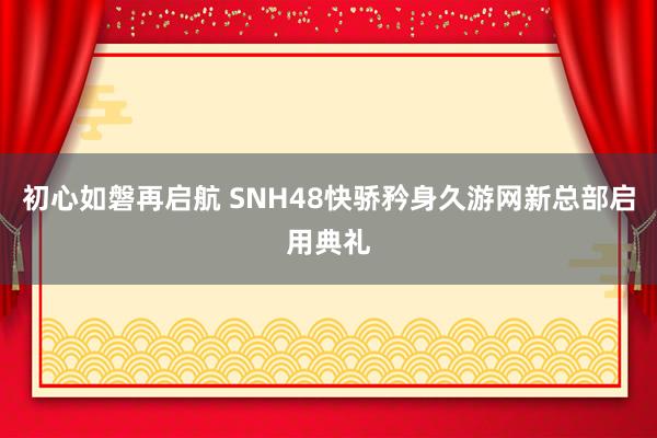 初心如磐再启航 SNH48快骄矜身久游网新总部启用典礼
