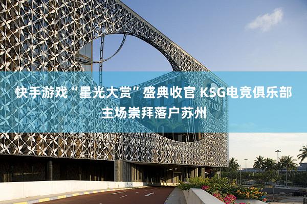 快手游戏“星光大赏”盛典收官 KSG电竞俱乐部主场崇拜落户苏州