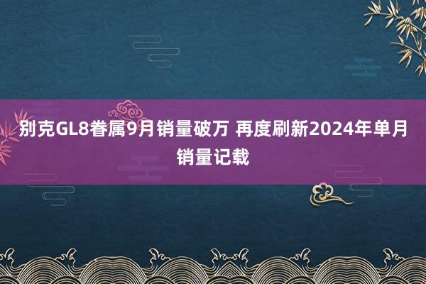 别克GL8眷属9月销量破万 再度刷新2024年单月销量记载