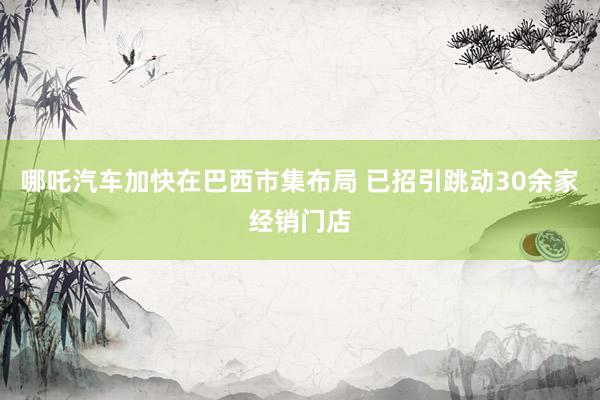 哪吒汽车加快在巴西市集布局 已招引跳动30余家经销门店