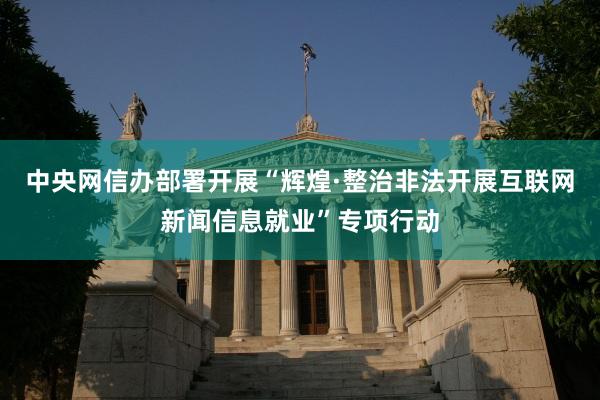 中央网信办部署开展“辉煌·整治非法开展互联网新闻信息就业”专项行动