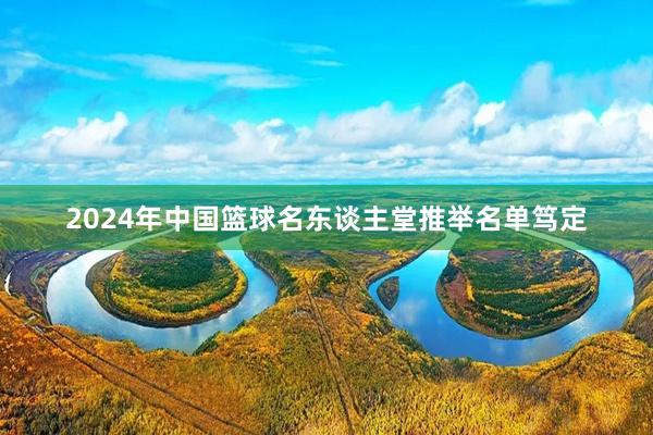 2024年中国篮球名东谈主堂推举名单笃定