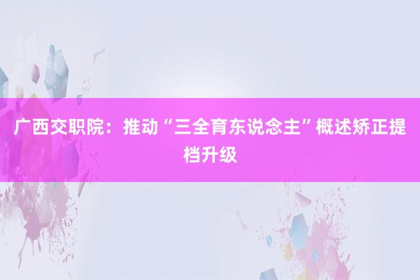 广西交职院：推动“三全育东说念主”概述矫正提档升级