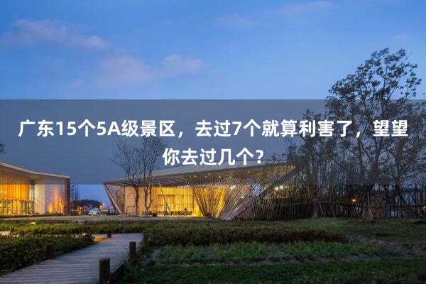 广东15个5A级景区，去过7个就算利害了，望望你去过几个？