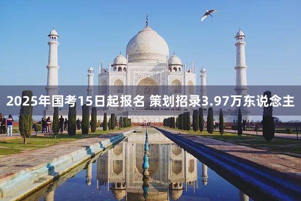 2025年国考15日起报名 策划招录3.97万东说念主