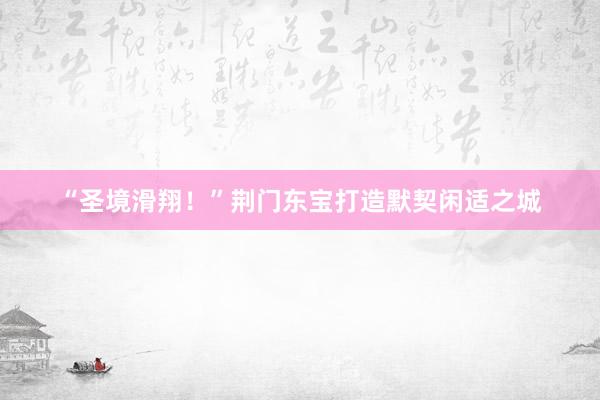 “圣境滑翔！”荆门东宝打造默契闲适之城
