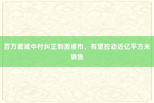 百万套城中村纠正刺激楼市，有望拉动近亿平方米销售